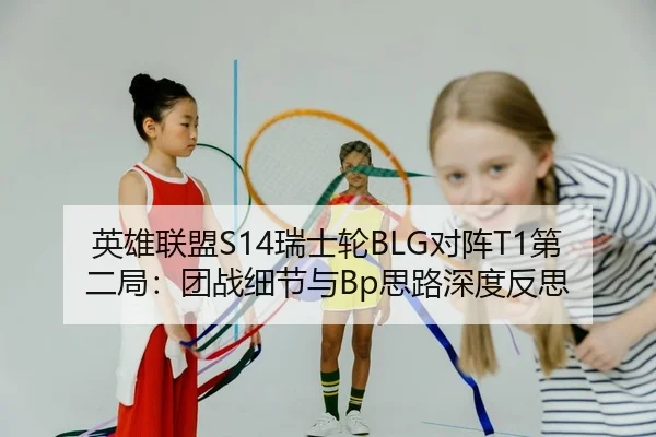 英雄联盟S14瑞士轮BLG对阵T1第二局：团战细节与Bp思路深度反思